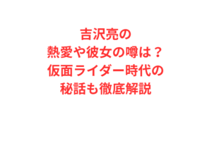吉沢亮の熱愛や彼女の噂は？仮面ライダー時代の秘話も徹底解説