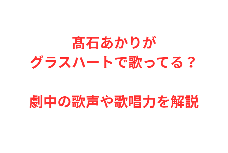 髙石あかりがグラスハートで歌ってる？劇中の歌声や歌唱力を解説