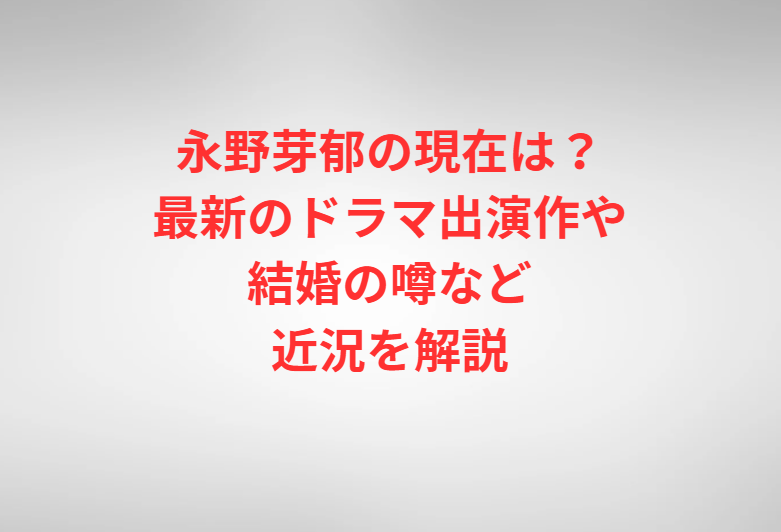 永野芽郁の現在は？最新のドラマ出演作や結婚の噂など近況を解説
