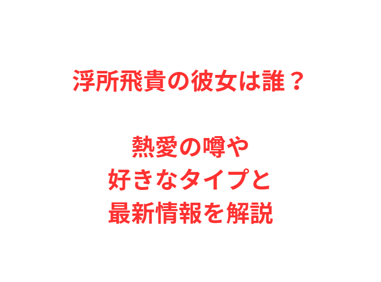 浮所飛貴の彼女は誰？熱愛の噂や好きなタイプと最新情報を解説