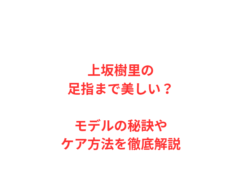 上坂樹里の足指まで美しい？モデルの秘訣やケア方法を徹底解説