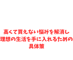 高くて買えない悩みを解消し理想の生活を手に入れるための具体策