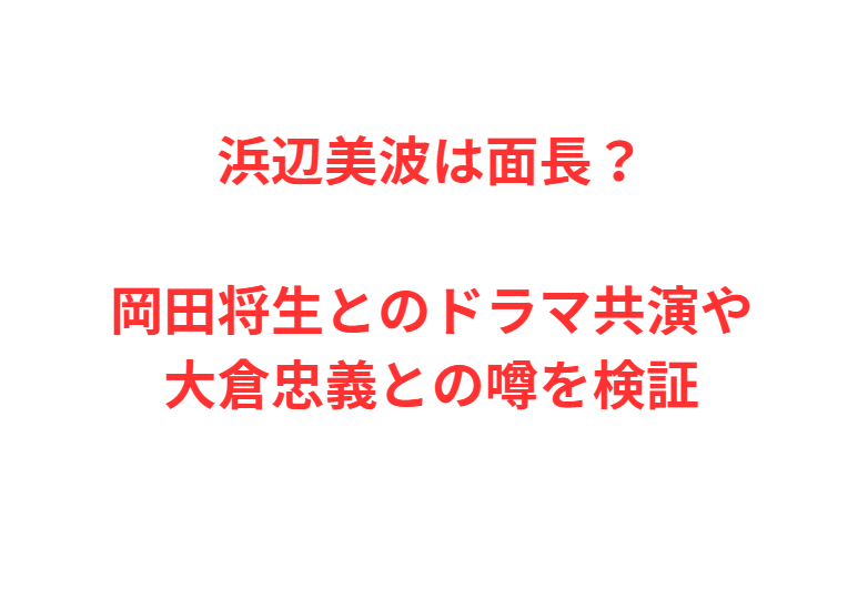 浜辺美波は面長？岡田将生とのドラマ共演や大倉忠義との噂を検証