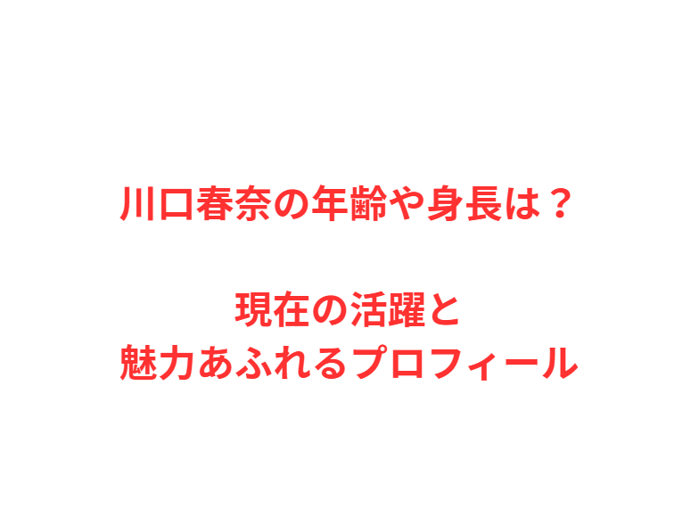 川口春奈の年齢や身長は？現在の活躍と魅力あふれるプロフィール