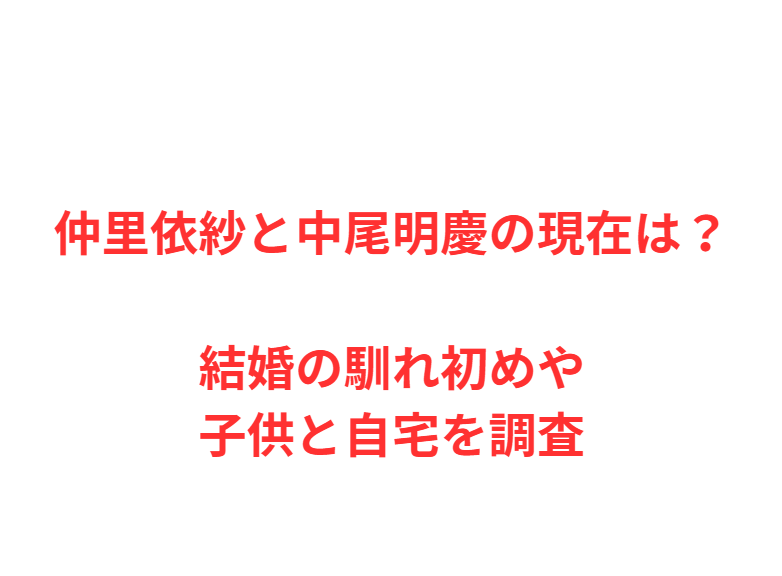 仲里依紗と中尾明慶の現在は？結婚の馴れ初めや子供と自宅を調査