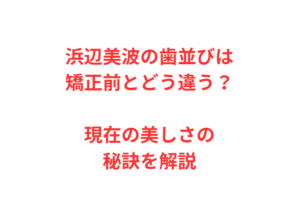 浜辺美波の歯並びは矯正前とどう違う?現在の美しさの秘訣を解説