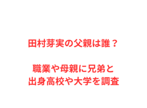 田村芽実の父親は誰?職業や母親に兄弟と出身高校や大学を調査