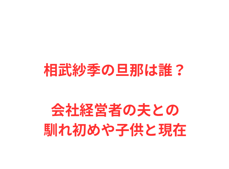 相武紗季の旦那は誰？会社経営者の夫との馴れ初めや子供と現在