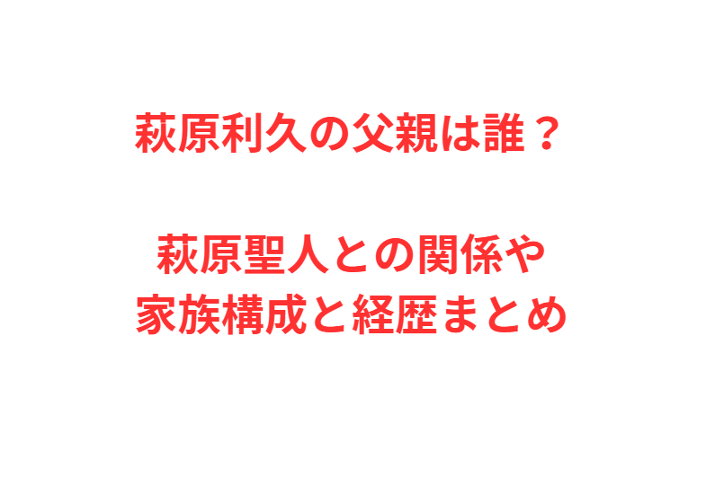 萩原利久の父親は誰？萩原聖人との関係や家族構成と経歴まとめ