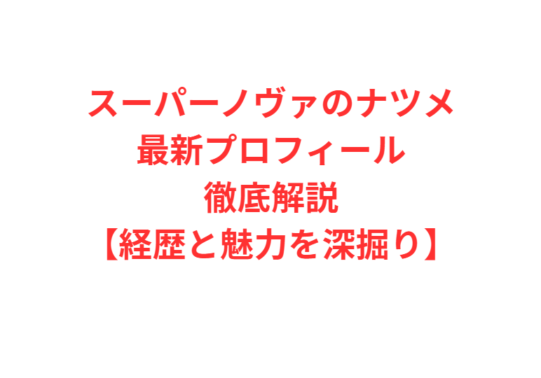 スーパーノヴァのナツメ最新プロフィール徹底解説【経歴と魅力を深掘り】