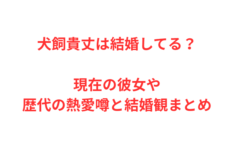 犬飼貴丈は結婚してる？現在の彼女や歴代の熱愛噂と結婚観まとめ