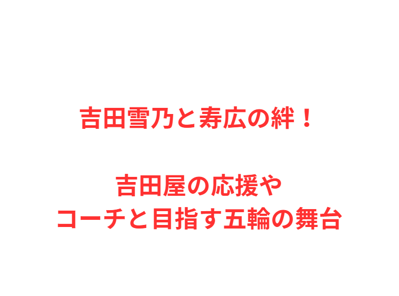 吉田雪乃と寿広の絆！吉田屋の応援やコーチと目指す五輪の舞台