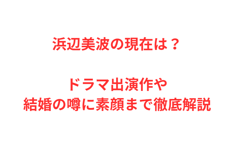 浜辺美波の現在は？ドラマ出演作や結婚の噂に素顔まで徹底解説