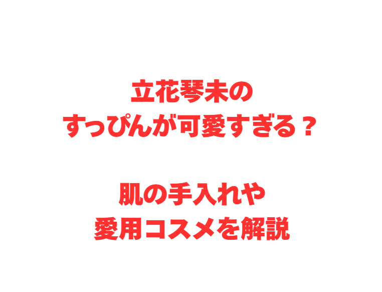 立花琴未のすっぴんが可愛すぎる？肌の手入れや愛用コスメを解説