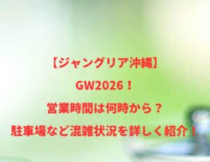 【ジャングリア沖縄】2026!GWの開店時間は何時から何時まで?混雑や駐車場状況も紹介!