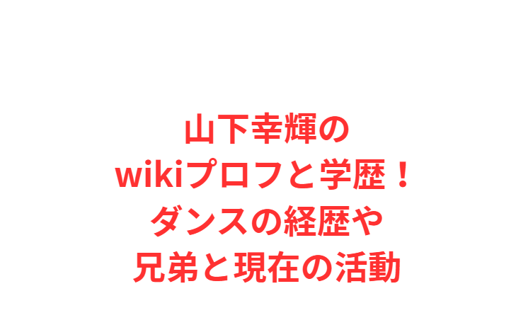 山下幸輝のwikiプロフと学歴！ダンスの経歴や兄弟と現在の活動