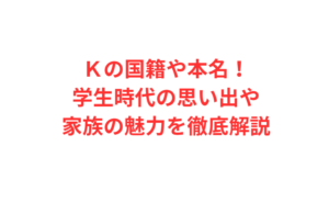 Ｋの国籍や本名！学生時代の思い出や家族の魅力を徹底解説