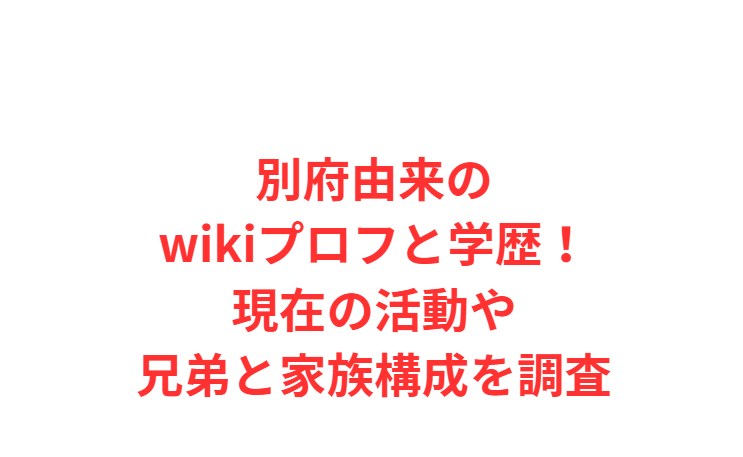 別府由来のwikiプロフと学歴！現在の活動や兄弟と家族構成を調査