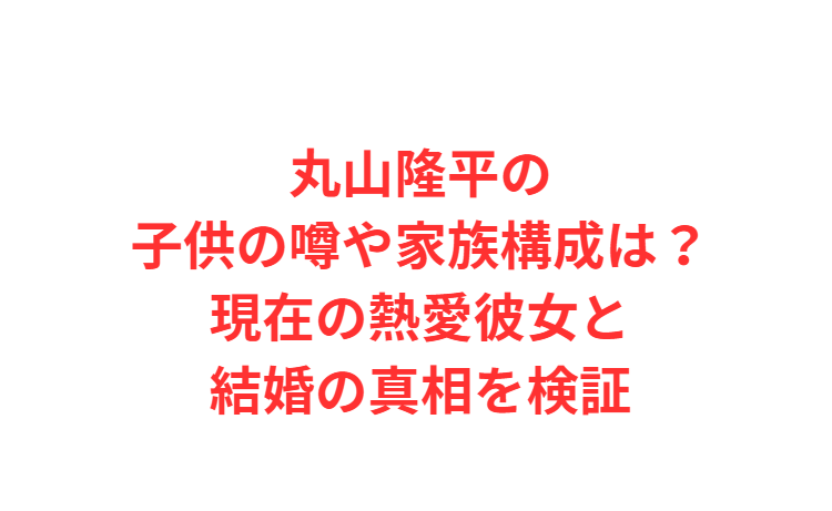 丸山隆平の子供の噂や家族構成は？現在の熱愛彼女と結婚の真相を検証