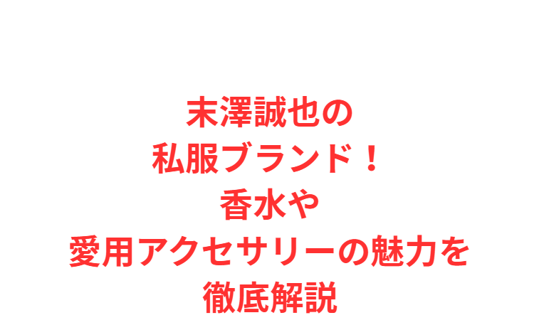末澤誠也の私服ブランド！香水や愛用アクセサリーの魅力を徹底解説