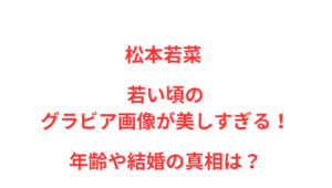松本若菜 若い頃のグラビア画像が美しすぎる！年齢や結婚の真相は？