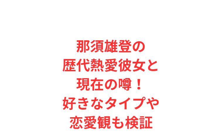 那須雄登の歴代熱愛彼女と現在の噂！好きなタイプや恋愛観も検証