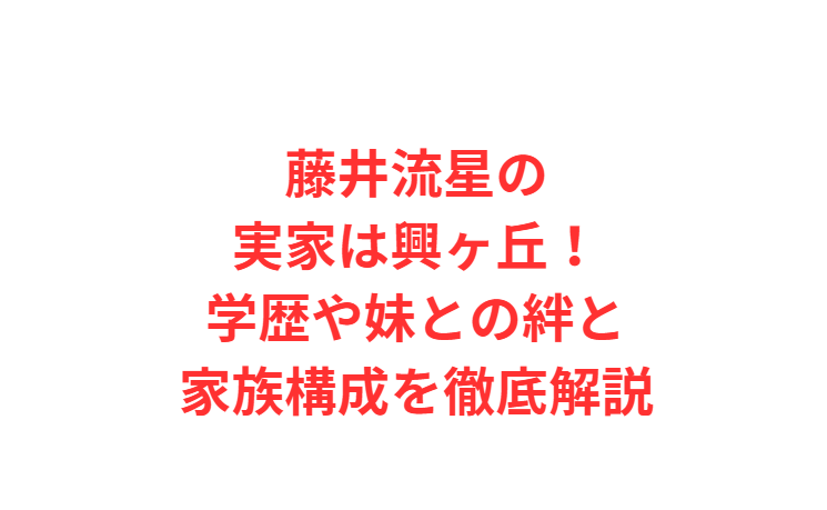 藤井流星の実家は興ヶ丘！学歴や妹との絆と家族構成を徹底解説