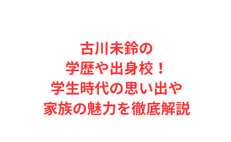 古川未鈴の学歴や出身校！学生時代の思い出や家族の魅力を徹底解説