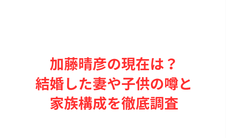加藤晴彦の現在は？結婚した妻や子供の噂と家族構成を徹底調査