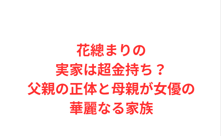花總まりの実家は超金持ち？父親の正体と母親が女優の華麗なる家族