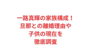 一路真輝の家族構成！旦那との離婚理由や子供の現在を徹底調査