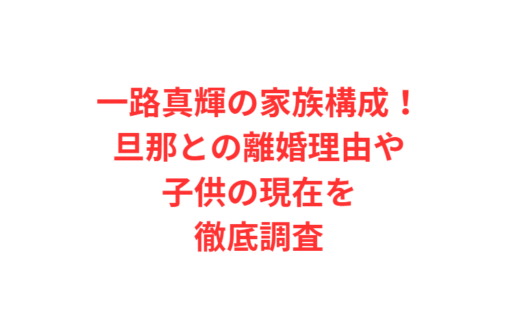 一路真輝の家族構成！旦那との離婚理由や子供の現在を徹底調査