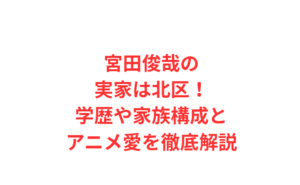宮田俊哉の実家は北区！学歴や家族構成とアニメ愛を徹底解説