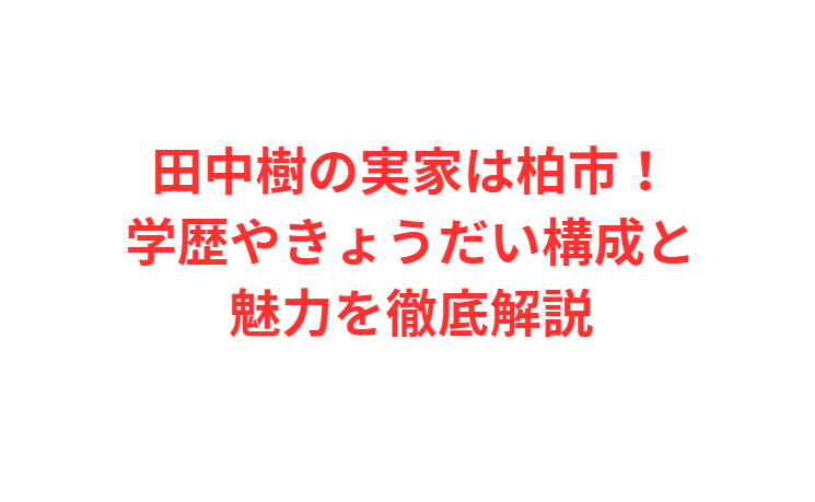 田中樹の実家は柏市！学歴やきょうだい構成と魅力を徹底解説