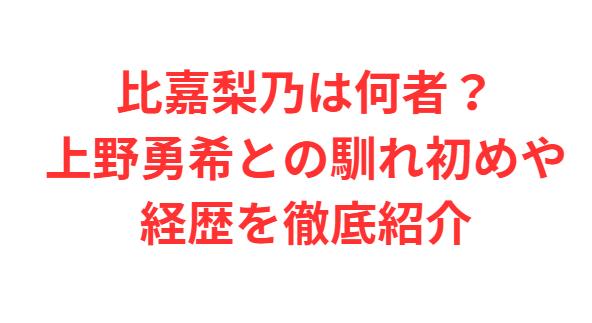 比嘉梨乃は何者？上野勇希との馴れ初めや経歴を徹底紹介