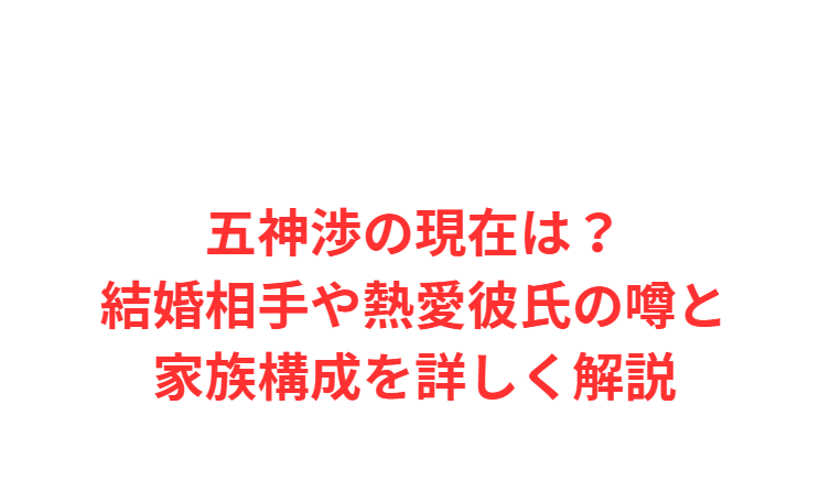 五神渉の現在は？結婚相手や熱愛彼氏の噂と家族構成を詳しく解説