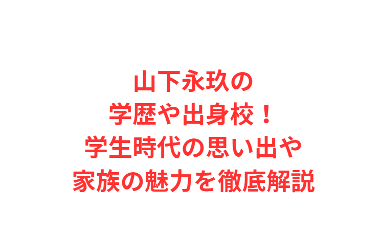 山下永玖の学歴や出身校！学生時代の思い出や家族の魅力を徹底解説