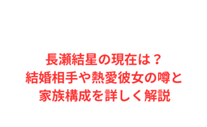 長瀬結星の現在は？結婚相手や熱愛彼女の噂と家族構成を詳しく解説