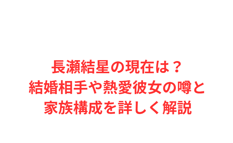 長瀬結星の現在は？結婚相手や熱愛彼女の噂と家族構成を詳しく解説