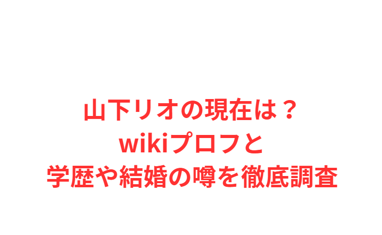 山下リオの現在は？wikiプロフと学歴や結婚の噂を徹底調査