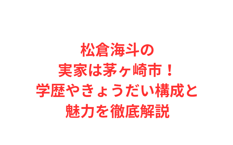 松倉海斗の実家は茅ヶ崎市！学歴やきょうだい構成と魅力を徹底解説