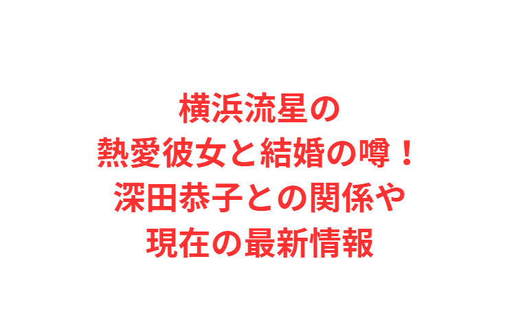 横浜流星の熱愛彼女と結婚の噂！深田恭子との関係や現在の最新情報