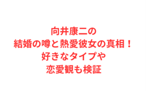 向井康二の結婚の噂と熱愛彼女の真相！好きなタイプや恋愛観も検証
