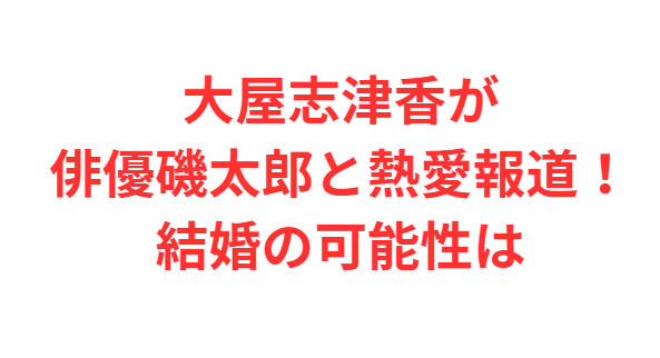 大屋志津香が俳優磯太郎と熱愛報道！結婚の可能性は