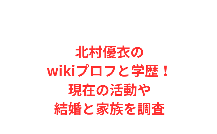 北村優衣のwikiプロフと学歴！現在の活動や結婚と家族を調査