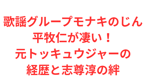 歌謡グループモナキのじん平牧仁が凄い！元トッキュウジャーの経歴と志尊淳の絆