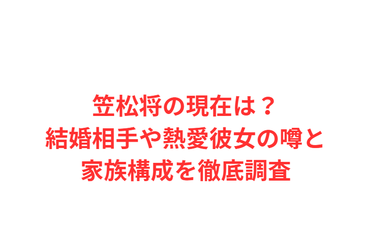 笠松将の現在は？結婚相手や熱愛彼女の噂と家族構成を徹底調査