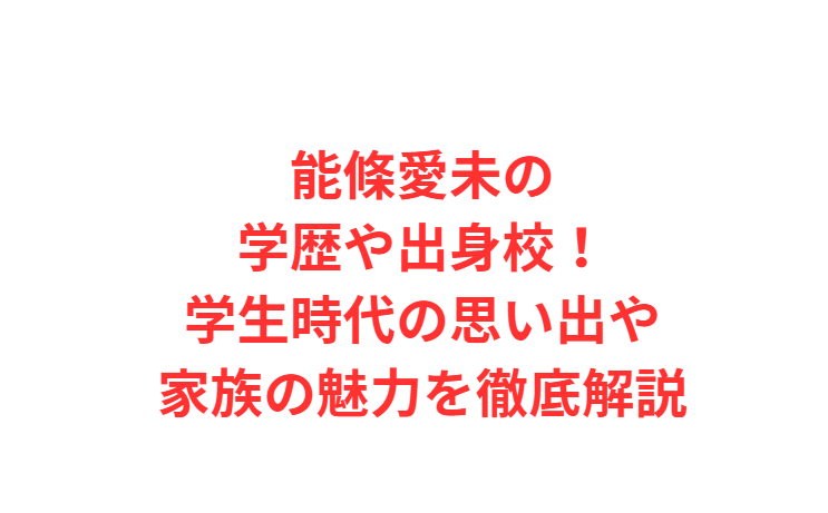 能條愛未の学歴や出身校！学生時代の思い出や家族の魅力を徹底解説