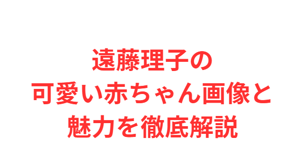 遠藤理子の可愛い赤ちゃん画像と魅力を徹底解説