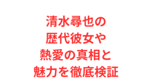 清水尋也の歴代彼女や熱愛の真相と魅力を徹底検証